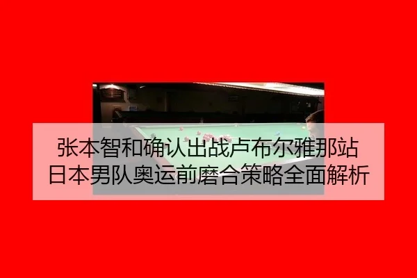张本智和确认出战卢布尔雅那站 日本男队奥运前磨合策略全面解析